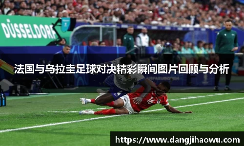 法国与乌拉圭足球对决精彩瞬间图片回顾与分析