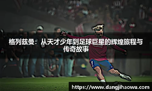 格列兹曼：从天才少年到足球巨星的辉煌旅程与传奇故事