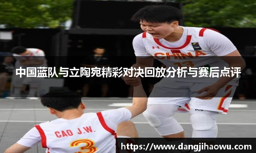 中国蓝队与立陶宛精彩对决回放分析与赛后点评