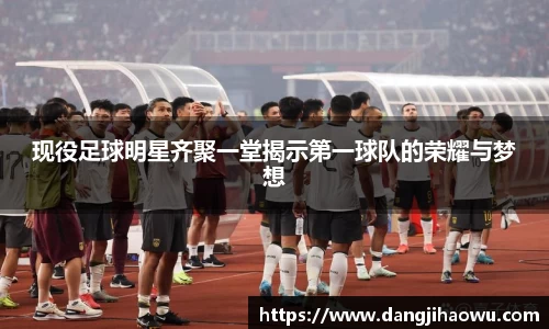 现役足球明星齐聚一堂揭示第一球队的荣耀与梦想