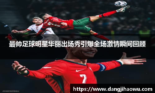 最帅足球明星华丽出场秀引爆全场激情瞬间回顾